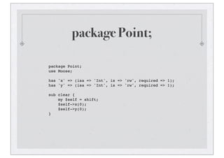 package Point;
package Point;
use Moose;
has 'x' => (isa => 'Int', is => 'rw', required => 1);
has 'y' => (isa => 'Int', is => 'rw', required => 1);
sub clear {
my $self = shift;
$self->x(0);
$self->y(0);
}
 