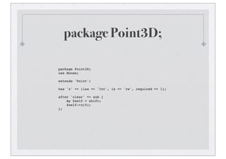 package Point3D;
package Point3D;
use Moose;
extends 'Point';
has 'z' => (isa => 'Int', is => 'rw', required => 1);
after 'clear' => sub {
my $self = shift;
$self->z(0);
};
 