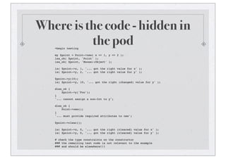 Where is the code - hidden in
the pod=begin testing
my $point = Point->new( x => 1, y => 2 );
isa_ok( $point, 'Point' );
isa_ok( $point, 'Moose::Object' );
is( $point->x, 1, '... got the right value for x' );
is( $point->y, 2, '... got the right value for y' );
$point->y(10);
is( $point->y, 10, '... got the right (changed) value for y' );
dies_ok {
$point->y('Foo');
}
'... cannot assign a non-Int to y';
dies_ok {
Point->new();
}
'... must provide required attributes to new';
$point->clear();
is( $point->x, 0, '... got the right (cleared) value for x' );
is( $point->y, 0, '... got the right (cleared) value for y' );
# check the type constraints on the constructor
### the remaining test code is not relevant to the example
### and should be elsewhere!!!
 