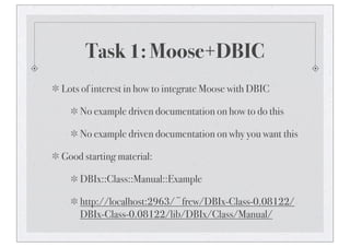 Task 1: Moose+DBIC
Lots of interest in how to integrate Moose with DBIC
No example driven documentation on how to do this
No example driven documentation on why you want this
Good starting material:
DBIx::Class::Manual::Example
http://localhost:2963/~frew/DBIx-Class-0.08122/
DBIx-Class-0.08122/lib/DBIx/Class/Manual/
 