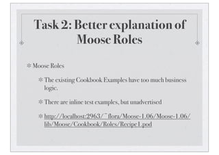 Task 2: Better explanation of
Moose Roles
Moose Roles
The existing Cookbook Examples have too much business
logic.
There are inline test examples, but unadvertised
http://localhost:2963/~flora/Moose-1.06/Moose-1.06/
lib/Moose/Cookbook/Roles/Recipe1.pod
 
