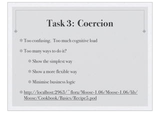 Task 3: Coercion
Too confusing. Too much cognitive load
Too many ways to do it?
Show the simplest way
Show a more flexible way
Minimise business logic
http://localhost:2963/~flora/Moose-1.06/Moose-1.06/lib/
Moose/Cookbook/Basics/Recipe5.pod
 