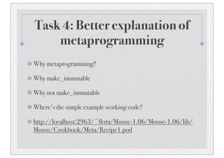 Task 4: Better explanation of
metaprogramming
Why metaprogramming?
Why make_immutable
Why not make_immutable
Where’s the simple example working code?
http://localhost:2963/~flora/Moose-1.06/Moose-1.06/lib/
Moose/Cookbook/Meta/Recipe1.pod
 