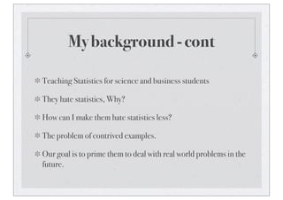 My background - cont
Teaching Statistics for science and business students
They hate statistics, Why?
How can I make them hate statistics less?
The problem of contrived examples.
Our goal is to prime them to deal with real world problems in the
future.
 