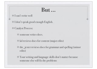 But ...
I can’t write well
I don’t speak good enough English.
Catalyst Process:
someone writes docs.
kd reviews docs for content (major edits)
the_jester reviews docs for grammar and spelling (minor
edits)
Your writing and language skills don’t matter because
someone else will fix the problems
 
