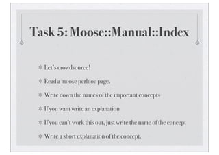 Task 5: Moose::Manual::Index
Let’s crowdsource!
Read a moose perldoc page.
Write down the names of the important concepts
If you want write an explanation
If you can’t work this out, just write the name of the concept
Write a short explanation of the concept.
 