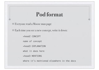 Pod format
Everyone read a Moose man page
Each time you see a new concept, write it down:
=head2 CONCEPT
name of concept
=head3 EXPLANATION
what it does here
=head3 MENTIONS
where it’s mentioned elsewhere in the docs
 