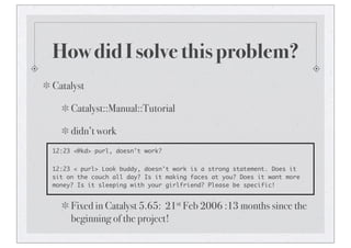 How did I solve this problem?
Catalyst
Catalyst::Manual::Tutorial
didn’t work
12:23 <@kd> purl, doesn't work?
12:23 < purl> Look buddy, doesn't work is a strong statement. Does it
sit on the couch all day? Is it making faces at you? Does it want more
money? Is it sleeping with your girlfriend? Please be specific!
Fixed in Catalyst 5.65: 21st Feb 2006 :13 months since the
beginning of the project!
 
