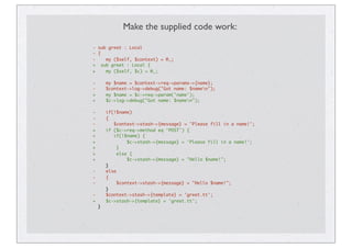 Make the supplied code work:
- sub greet : Local
- {
- my ($self, $context) = @_;
+ sub greet : Local {
+ my ($self, $c) = @_;
- my $name = $context->req->params->{name};
- $context->log->debug("Got name: $namen");
+ my $name = $c->req->param('name');
+ $c->log->debug("Got name: $namen");
- if(!$name)
- {
- $context->stash->{message} = 'Please fill in a name!';
+ if ($c->req->method eq 'POST') {
+ if(!$name) {
+ $c->stash->{message} = 'Please fill in a name!';
+ }
+ else {
+ $c->stash->{message} = "Hello $name!";
}
- else
- {
- $context->stash->{message} = "Hello $name!";
}
- $context->stash->{template} = 'greet.tt';
+ $c->stash->{template} = 'greet.tt';
}
 
