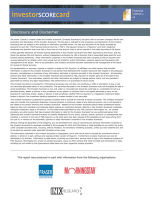 investorSCOREcard
Disclosure and Disclaimer
The issuer (“Issuer”) covered under this investor scorecard (“Investor Scorecard”) has paid a fee or has been charged a fee for the
production and distribution of this Investor Scorecard. The fee paid or charged for the production and distribution of this Investor
Scorecard was not subject to the rankings or information provided herein, nor was any securities of the Issuer accepted as
payment for such fee. FSA Financial Science & Art Ltd. (“FSA”), The Equicom Group Inc. (“Equicom”) and their respective
employees and directors may have had or from time to time acquire, hold or sell an interest in the listed securities of the Issuer.
Unless specified otherwise, all forward looking statements in this Investor Scorecard have been approved by the Issuer, and the
Issuer has advised FSA and Equicom, without independent verification by FSA or Equicom that a reasonable basis exists for such
forward looking statements. Other information contained in this Investor Scorecard has been compiled by FSA or Equicom from
sources believed to be reliable, which may include but not limited to, public information, research reports and discussions with
management of the Issuer. Prior to its publication, this Investor Scorecard had been submitted to the management of the Issuer
for review for factual accuracy.
No representation or warranty, express or implied, is made by FSA, Equicom, its affiliates, any other person that provided
information or data for this Investor Scorecard or any person that distributes this Investor Scorecard with respect to the adequacy,
accuracy, completeness or timeliness of any information, estimates or opinions provided in this Investor Scorecard. All estimates,
opinions and other information in this Investor Scorecard are provided by FSA, Equicom or another party as of the date of this
Investor Scorecard. Such estimates, opinions and other information are subject to change without notice, and are provided in
good faith but without any legal responsibility. Past performance is no guarantee of future results.
This Investor Scorecard is provided for informational purposes only and does not constitute an offer or solicitation to buy or sell
any securities discussed herein in any jurisdiction. The securities discussed in this Investor Scorecard may not be eligible for sale in
some jurisdictions. This Investor Scorecard is not, and under no circumstances should be construed as, a solicitation to act as a
securities broker, dealer or advisor in any jurisdiction by any person or company that is not legally permitted to carry on the
business of a securities broker, dealer or advisor in that jurisdiction. Neither FSA nor Equicom is a registered investment dealer,
broker or advisor, has investment banking operations or makes markets in any securities.
This Investor Scorecard is prepared for general circulation and to provide an overview of Issuer’s business. This Investor Scorecard
does not consider the investment objectives, financial situation or particular needs of any particular person, and is not tailored to
the needs of any person receiving this Investor Scorecard. Readers of this Investor Scorecard should obtain professional advice
based on their own individual circumstances before making an investment decision. Nothing in this Investor Scorecard constitutes
individual investment, legal or tax advice. To the fullest extent permitted by law, FSA, Equicom, Morningstar Inc., its content
providers, any other person that has provided information or data for this Investor Scorecard nor any authorized person that
distributes this Investor Scorecard accepts any liability whatsoever for any direct, indirect, special, economic or consequential loss
(whether in contract or tort even if FSA, Equicom or the other party has been advised of the possibility of such loss) arising from
any use of, or reliance on the estimates, opinions or other information contained in this Investor Scorecard.
Without limiting the generality of the foregoing, you are prohibited from using or disclosing any personal information contained in
the Investor Scorecard for purposes unrelated to the purposes for which the information is made available to you and/or the public
under Canadian securities laws, including, without limitation, for secondary marketing purposes, unless you have obtained any and
all consents as required under applicable Canadian privacy laws.
The information contained in this Investor Scorecard is copyrighted, and it may not be sold or licensed for commercial value or
altered, in whole or in part, without prior express written consent of Equicom. Furthermore, Investor Scorecard can only be
distributed in its entirety. Information or data herein, including any trade mark, service mark or logo is the intellectual property of
FSA, Equicom, Morningstar Inc. and/or its content providers, Issuer or other persons that have provided such information or data,
including but not limited to the organizations listed below and their respective content providers.




        This report was produced in part with information from the following organizations:
 