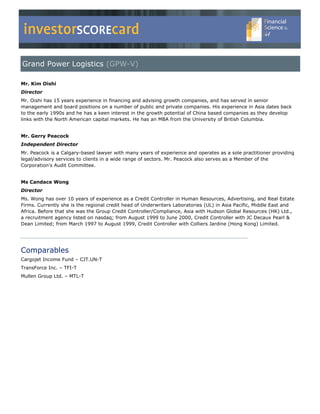 investorSCOREcard
Grand Power Logistics (GPW-V)

Mr. Kim Oishi
Director
Mr. Oishi has 15 years experience in financing and advising growth companies, and has served in senior
management and board positions on a number of public and private companies. His experience in Asia dates back
to the early 1990s and he has a keen interest in the growth potential of China based companies as they develop
links with the North American capital markets. He has an MBA from the University of British Columbia.


Mr. Gerry Peacock
Independent Director
Mr. Peacock is a Calgary-based lawyer with many years of experience and operates as a sole practitioner providing
legal/advisory services to clients in a wide range of sectors. Mr. Peacock also serves as a Member of the
Corporation's Audit Committee.


Ms Candace Wong
Director
Ms. Wong has over 10 years of experience as a Credit Controller in Human Resources, Advertising, and Real Estate
Firms. Currently she is the regional credit head of Underwriters Laboratories (UL) in Asia Pacific, Middle East and
Africa. Before that she was the Group Credit Controller/Compliance, Asia with Hudson Global Resources (HK) Ltd.,
a recruitment agency listed on nasdaq; from August 1999 to June 2000, Credit Controller with JC Decaux Pearl &
Dean Limited; from March 1997 to August 1999, Credit Controller with Colliers Jardine (Hong Kong) Limited.




Comparables
Cargojet Income Fund – CJT.UN-T
TransForce Inc. – TFI-T
Mullen Group Ltd. – MTL-T
 