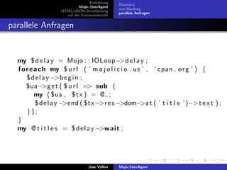Einf¨hrung
                                      u        ¨
                                               Uberblick
                            Mojo::UserAgent
                                               non-blocking
                   HTML/JSON-Verarbeitung
                                               parallele Anfragen
                     auf der Kommandozeile


parallele Anfragen


  my $ d e l a y = Mojo : : IOLoop−>d e l a y ;
  f o r e a c h my $ u r l ( ’ m o j o l i c i o . u s ’ , ’ cpan . o r g ’ ) {
      $ d e l a y −>b e g i n ;
      $ua−>g e t ( $ u r l => sub {
          my ( $ua , $ t x ) = @ ;
          $ d e l a y −>end ( $tx −>r e s −>dom−>a t ( ’ t i t l e ’)−> t e x t ) ;
      });
  }
  my @ t i t l e s = $ d e l a y −>wait ;




                                 Uwe V¨lker
                                      o        Mojo::UserAgent
 