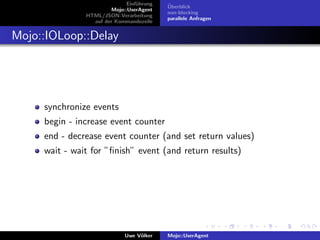 Einf¨hrung
                                  u        ¨
                                           Uberblick
                        Mojo::UserAgent
                                           non-blocking
               HTML/JSON-Verarbeitung
                                           parallele Anfragen
                 auf der Kommandozeile


Mojo::IOLoop::Delay




     synchronize events
     begin - increase event counter
     end - decrease event counter (and set return values)
     wait - wait for ”ﬁnish” event (and return results)




                             Uwe V¨lker
                                  o        Mojo::UserAgent
 