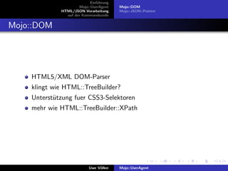 Einf¨hrung
                                u
                      Mojo::UserAgent    Mojo::DOM
             HTML/JSON-Verarbeitung      Mojo::JSON::Pointer
               auf der Kommandozeile


Mojo::DOM




    HTML5/XML DOM-Parser
    klingt wie HTML::TreeBuilder?
    Unterst¨tzung fuer CSS3-Selektoren
           u
    mehr wie HTML::TreeBuilder::XPath




                           Uwe V¨lker
                                o        Mojo::UserAgent
 