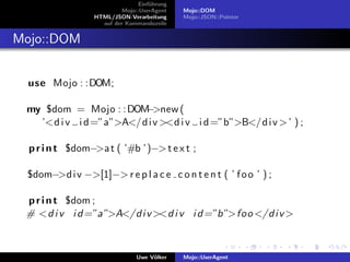 Einf¨hrung
                                     u
                           Mojo::UserAgent    Mojo::DOM
                  HTML/JSON-Verarbeitung      Mojo::JSON::Pointer
                    auf der Kommandozeile


Mojo::DOM


  use Mojo : :DOM;

 my $dom = Mojo : : DOM −>new (
   ’<d i v i d =”a”>A</d i v ><d i v i d =”b”>B</d i v > ’ ) ;

  p r i n t $dom−>a t ( ’#b ’)−> t e x t ;

 $dom−>d i v −>[1]−> r e p l a c e c o n t e n t ( ’ f o o ’ ) ;

 p r i n t $dom ;
 # <d i v i d =”a”>A</d i v ><d i v i d =”b”>foo </d i v >



                                Uwe V¨lker
                                     o        Mojo::UserAgent
 