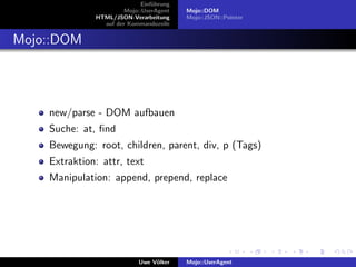 Einf¨hrung
                                 u
                       Mojo::UserAgent    Mojo::DOM
              HTML/JSON-Verarbeitung      Mojo::JSON::Pointer
                auf der Kommandozeile


Mojo::DOM




    new/parse - DOM aufbauen
    Suche: at, ﬁnd
    Bewegung: root, children, parent, div, p (Tags)
    Extraktion: attr, text
    Manipulation: append, prepend, replace




                            Uwe V¨lker
                                 o        Mojo::UserAgent
 