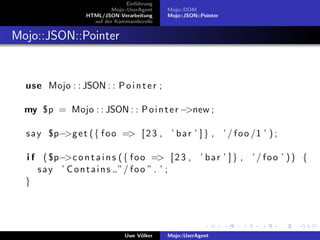 Einf¨hrung
                                      u
                            Mojo::UserAgent    Mojo::DOM
                   HTML/JSON-Verarbeitung      Mojo::JSON::Pointer
                     auf der Kommandozeile


Mojo::JSON::Pointer


  use Mojo : : JSON : : P o i n t e r ;

  my $p = Mojo : : JSON : : P o i n t e r −>new ;

  s a y $p−>g e t ( { f o o => [ 2 3 , ’ b a r ’ ] } , ’ / f o o /1 ’ ) ;

  i f ( $p−>c o n t a i n s ( { f o o => [ 2 3 , ’ b a r ’ ] } , ’ / f o o ’ ) ) {
     s a y ’ C o n t a i n s ”/ f o o ” . ’ ;
  }




                                 Uwe V¨lker
                                      o        Mojo::UserAgent
 