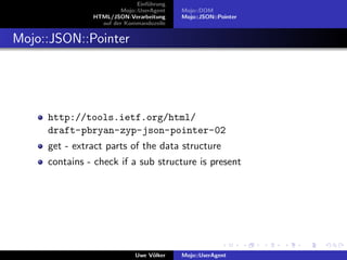 Einf¨hrung
                                  u
                        Mojo::UserAgent    Mojo::DOM
               HTML/JSON-Verarbeitung      Mojo::JSON::Pointer
                 auf der Kommandozeile


Mojo::JSON::Pointer




     http://tools.ietf.org/html/
     draft-pbryan-zyp-json-pointer-02
     get - extract parts of the data structure
     contains - check if a sub structure is present




                             Uwe V¨lker
                                  o        Mojo::UserAgent
 