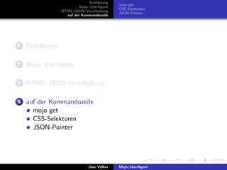 Einf¨hrung
                                    u
                                             mojo get
                          Mojo::UserAgent
                                             CSS-Selektoren
                 HTML/JSON-Verarbeitung
                                             JSON-Pointer
                   auf der Kommandozeile




1   Einf¨hrung
        u

2   Mojo::UserAgent

3   HTML/JSON-Verarbeitung

4   auf der Kommandozeile
      mojo get
      CSS-Selektoren
      JSON-Pointer




                               Uwe V¨lker
                                    o        Mojo::UserAgent
 