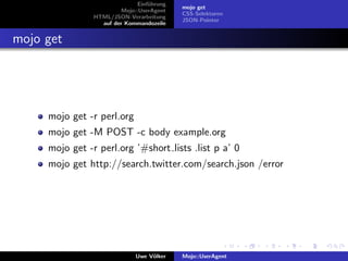 Einf¨hrung
                                   u
                                            mojo get
                         Mojo::UserAgent
                                            CSS-Selektoren
                HTML/JSON-Verarbeitung
                                            JSON-Pointer
                  auf der Kommandozeile


mojo get




     mojo get -r perl.org
     mojo get -M POST -c body example.org
     mojo get -r perl.org ’#short lists .list p a’ 0
     mojo get http://search.twitter.com/search.json /error




                              Uwe V¨lker
                                   o        Mojo::UserAgent
 
