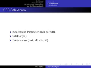 Einf¨hrung
                                  u
                                           mojo get
                        Mojo::UserAgent
                                           CSS-Selektoren
               HTML/JSON-Verarbeitung
                                           JSON-Pointer
                 auf der Kommandozeile


CSS-Selektoren




     zusaetzliche Parameter nach der URL
     Selektor(en)
     Kommandos (text, all, attr, id)




                             Uwe V¨lker
                                  o        Mojo::UserAgent
 