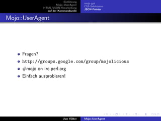 Einf¨hrung
                                  u
                                           mojo get
                        Mojo::UserAgent
                                           CSS-Selektoren
               HTML/JSON-Verarbeitung
                                           JSON-Pointer
                 auf der Kommandozeile


Mojo::UserAgent




     Fragen?
     http://groups.google.com/group/mojolicious
     #mojo on irc.perl.org
     Einfach ausprobieren!




                             Uwe V¨lker
                                  o        Mojo::UserAgent
 