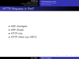 Einf¨hrung
                                 u
                                          HTTP-Requests in Perl?
                       Mojo::UserAgent
                                          parallele HTTP-Requests
              HTML/JSON-Verarbeitung
                                          Mojo::UserAgent
                auf der Kommandozeile


HTTP-Requests in Perl?




     LWP::UserAgent
     LWP::Simple
     HTTP::Lite
     HTTP::Client (nur GET!)




                            Uwe V¨lker
                                 o        Mojo::UserAgent
 