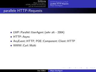 Einf¨hrung
                                  u
                                           HTTP-Requests in Perl?
                        Mojo::UserAgent
                                           parallele HTTP-Requests
               HTML/JSON-Verarbeitung
                                           Mojo::UserAgent
                 auf der Kommandozeile


parallele HTTP-Requests




     LWP::Parallel::UserAgent (sehr alt - 2004)
     HTTP::Async
     AnyEvent::HTTP, POE::Component::Client::HTTP
     WWW::Curl::Multi




                             Uwe V¨lker
                                  o        Mojo::UserAgent
 