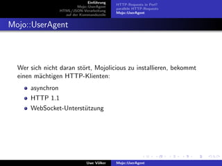 Einf¨hrung
                                     u
                                              HTTP-Requests in Perl?
                           Mojo::UserAgent
                                              parallele HTTP-Requests
                  HTML/JSON-Verarbeitung
                                              Mojo::UserAgent
                    auf der Kommandozeile


Mojo::UserAgent



  Wer sich nicht daran st¨rt, Mojolicious zu installieren, bekommt
                         o
  einen m¨chtigen HTTP-Klienten:
         a
      asynchron
      HTTP 1.1
      WebSocket-Unterst¨tzung
                       u




                                Uwe V¨lker
                                     o        Mojo::UserAgent
 