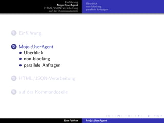 Einf¨hrung
                                    u        ¨
                                             Uberblick
                          Mojo::UserAgent
                                             non-blocking
                 HTML/JSON-Verarbeitung
                                             parallele Anfragen
                   auf der Kommandozeile




1   Einf¨hrung
        u

2   Mojo::UserAgent
     ¨
     Uberblick
     non-blocking
     parallele Anfragen

3   HTML/JSON-Verarbeitung

4   auf der Kommandozeile




                               Uwe V¨lker
                                    o        Mojo::UserAgent
 