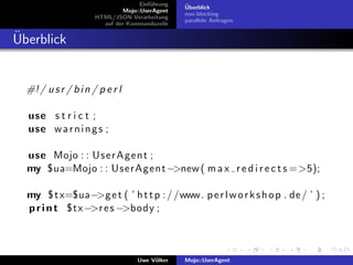 Einf¨hrung
                                         u        ¨
                                                  Uberblick
                               Mojo::UserAgent
                                                  non-blocking
                      HTML/JSON-Verarbeitung
                                                  parallele Anfragen
                        auf der Kommandozeile

¨
Uberblick


  #! / u s r / b i n / p e r l

  use s t r i c t ;
  use w a r n i n g s ;

  use Mojo : : U s e r A g e n t ;
  my $ua=Mojo : : UserAgent −>new ( m a x r e d i r e c t s =>5);

  my $ t x=$ua−>g e t ( ’ h t t p : / /www. p e r l w o r k s h o p . de / ’ ) ;
  p r i n t $tx −>r e s −>body ;



                                    Uwe V¨lker
                                         o        Mojo::UserAgent
 