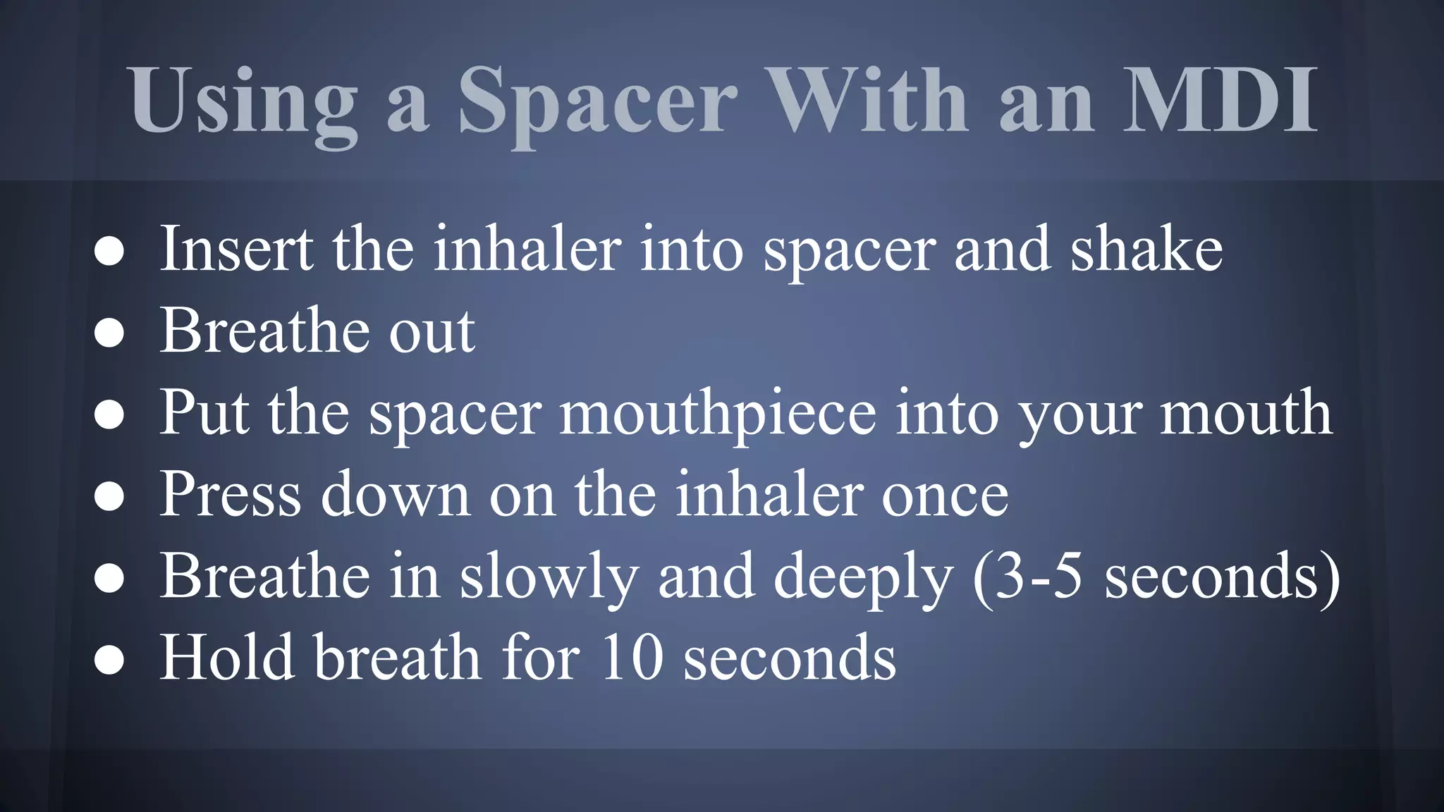 Using a Spacer With an MDI
● Insert the inhaler into spacer and shake
● Breathe out
● Put the spacer mouthpiece into your mouth
● Press down on the inhaler once
● Breathe in slowly and deeply (3-5 seconds)
● Hold breath for 10 seconds
 