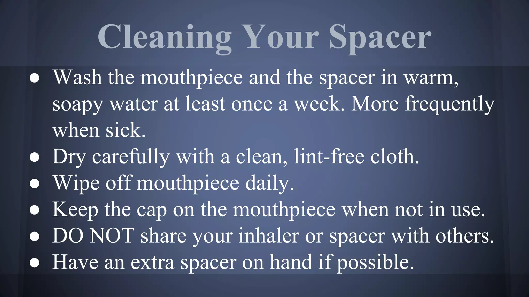 Cleaning Your Spacer
● Wash the mouthpiece and the spacer in warm,
soapy water at least once a week. More frequently
when sick.
● Dry carefully with a clean, lint-free cloth.
● Wipe off mouthpiece daily.
● Keep the cap on the mouthpiece when not in use.
● DO NOT share your inhaler or spacer with others.
● Have an extra spacer on hand if possible.
 