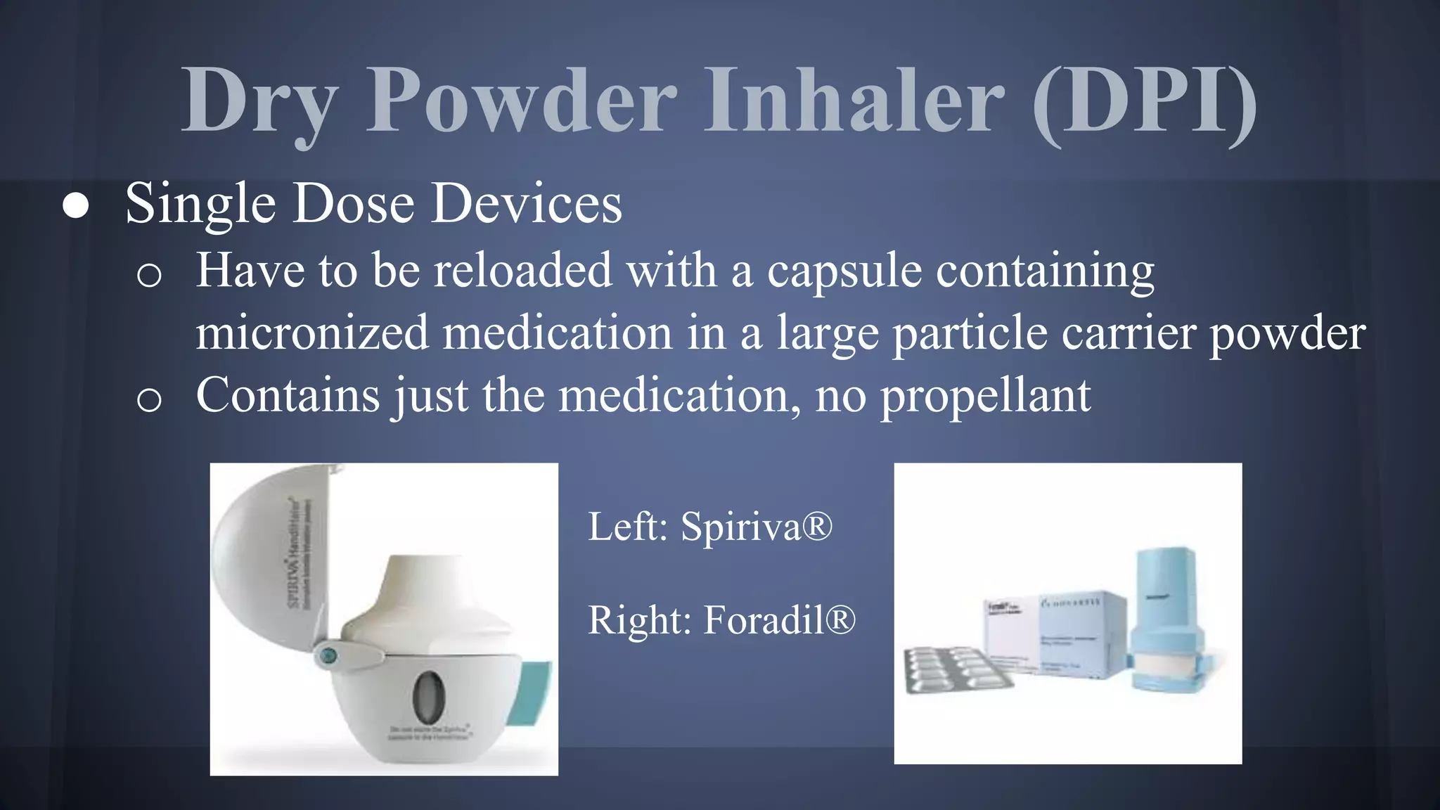 Dry Powder Inhaler (DPI)
● Single Dose Devices
o Have to be reloaded with a capsule containing
micronized medication in a large particle carrier powder
o Contains just the medication, no propellant
Left: Spiriva®
Right: Foradil®
 