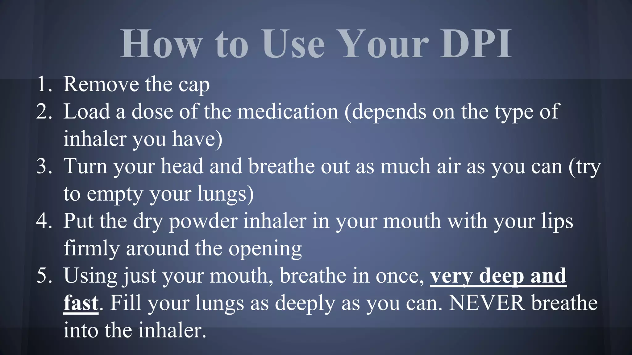 How to Use Your DPI
1. Remove the cap
2. Load a dose of the medication (depends on the type of
inhaler you have)
3. Turn your head and breathe out as much air as you can (try
to empty your lungs)
4. Put the dry powder inhaler in your mouth with your lips
firmly around the opening
5. Using just your mouth, breathe in once, very deep and
fast. Fill your lungs as deeply as you can. NEVER breathe
into the inhaler.
 