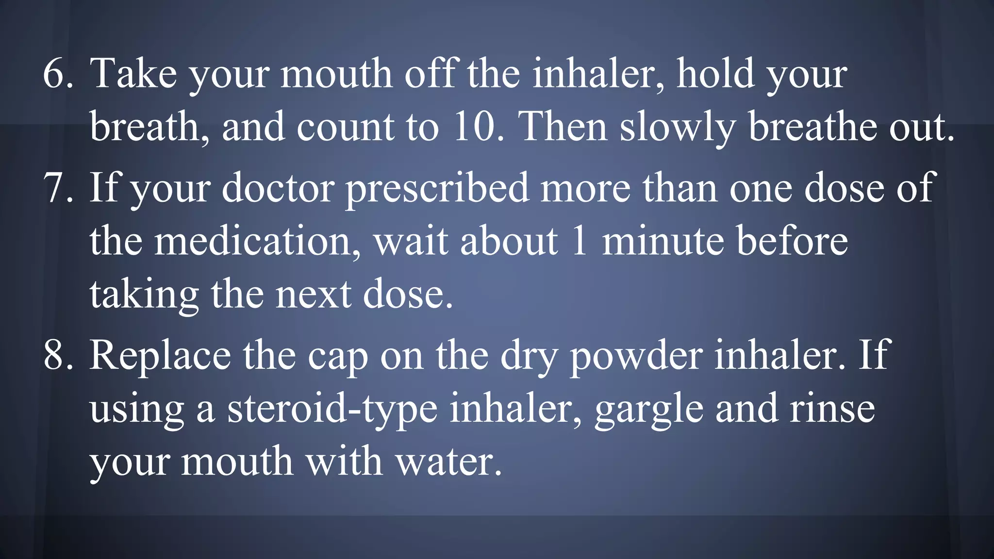 6. Take your mouth off the inhaler, hold your
breath, and count to 10. Then slowly breathe out.
7. If your doctor prescribed more than one dose of
the medication, wait about 1 minute before
taking the next dose.
8. Replace the cap on the dry powder inhaler. If
using a steroid-type inhaler, gargle and rinse
your mouth with water.
 