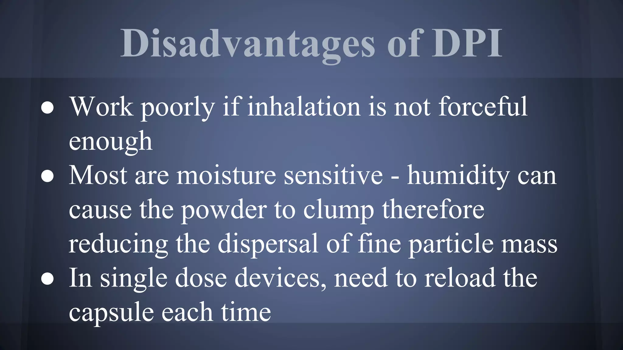 Disadvantages of DPI
● Work poorly if inhalation is not forceful
enough
● Most are moisture sensitive - humidity can
cause the powder to clump therefore
reducing the dispersal of fine particle mass
● In single dose devices, need to reload the
capsule each time
 