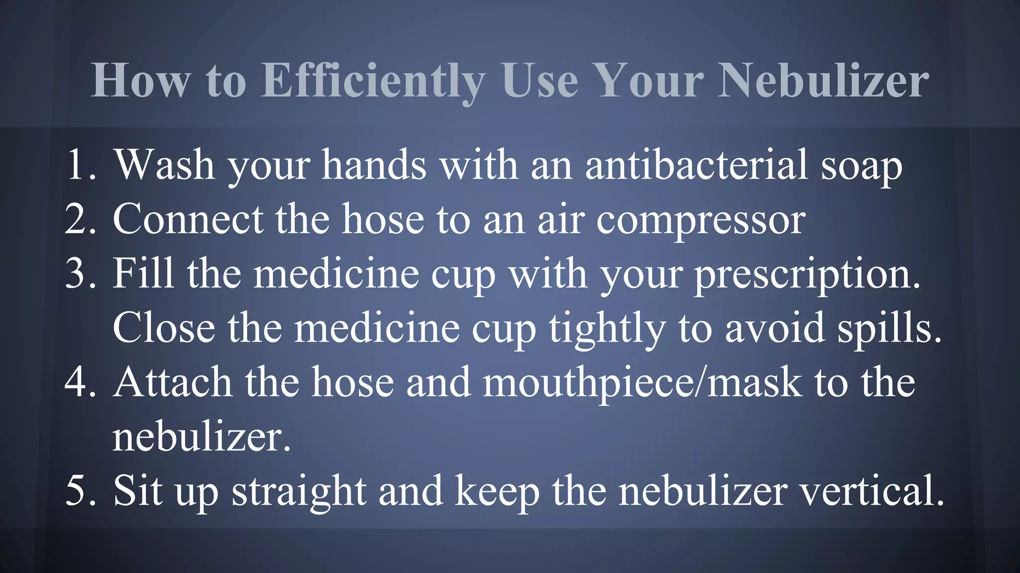 How to Efficiently Use Your Nebulizer
1. Wash your hands with an antibacterial soap
2. Connect the hose to an air compressor
3. Fill the medicine cup with your prescription.
Close the medicine cup tightly to avoid spills.
4. Attach the hose and mouthpiece/mask to the
nebulizer.
5. Sit up straight and keep the nebulizer vertical.
 
