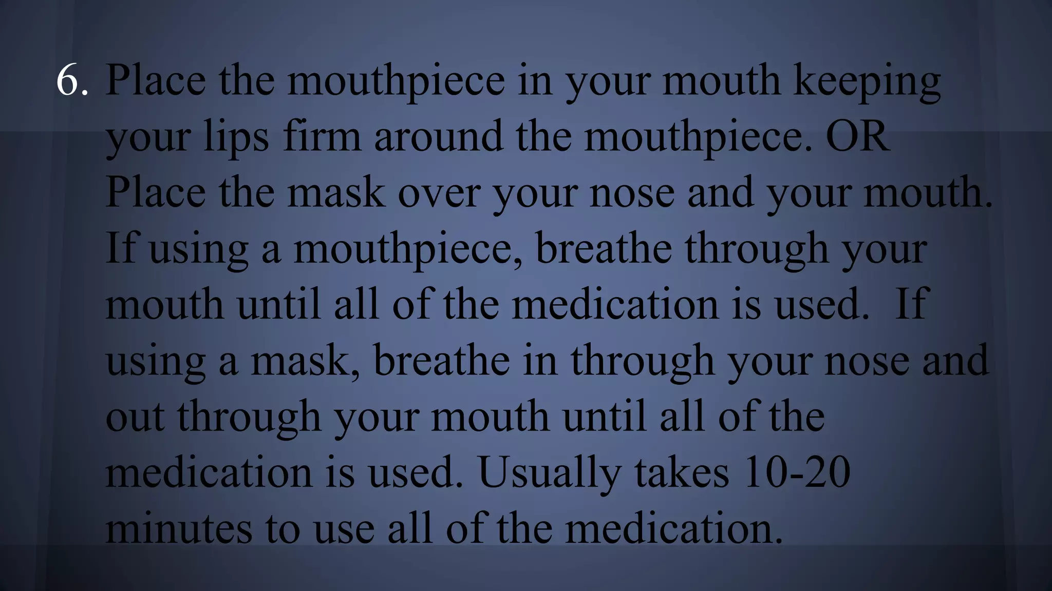 6. Place the mouthpiece in your mouth keeping
your lips firm around the mouthpiece. OR
Place the mask over your nose and your mouth.
If using a mouthpiece, breathe through your
mouth until all of the medication is used. If
using a mask, breathe in through your nose and
out through your mouth until all of the
medication is used. Usually takes 10-20
minutes to use all of the medication.
 