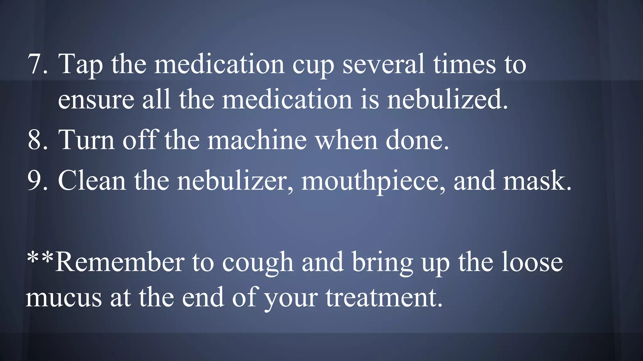 7. Tap the medication cup several times to
ensure all the medication is nebulized.
8. Turn off the machine when done.
9. Clean the nebulizer, mouthpiece, and mask.
**Remember to cough and bring up the loose
mucus at the end of your treatment.
 