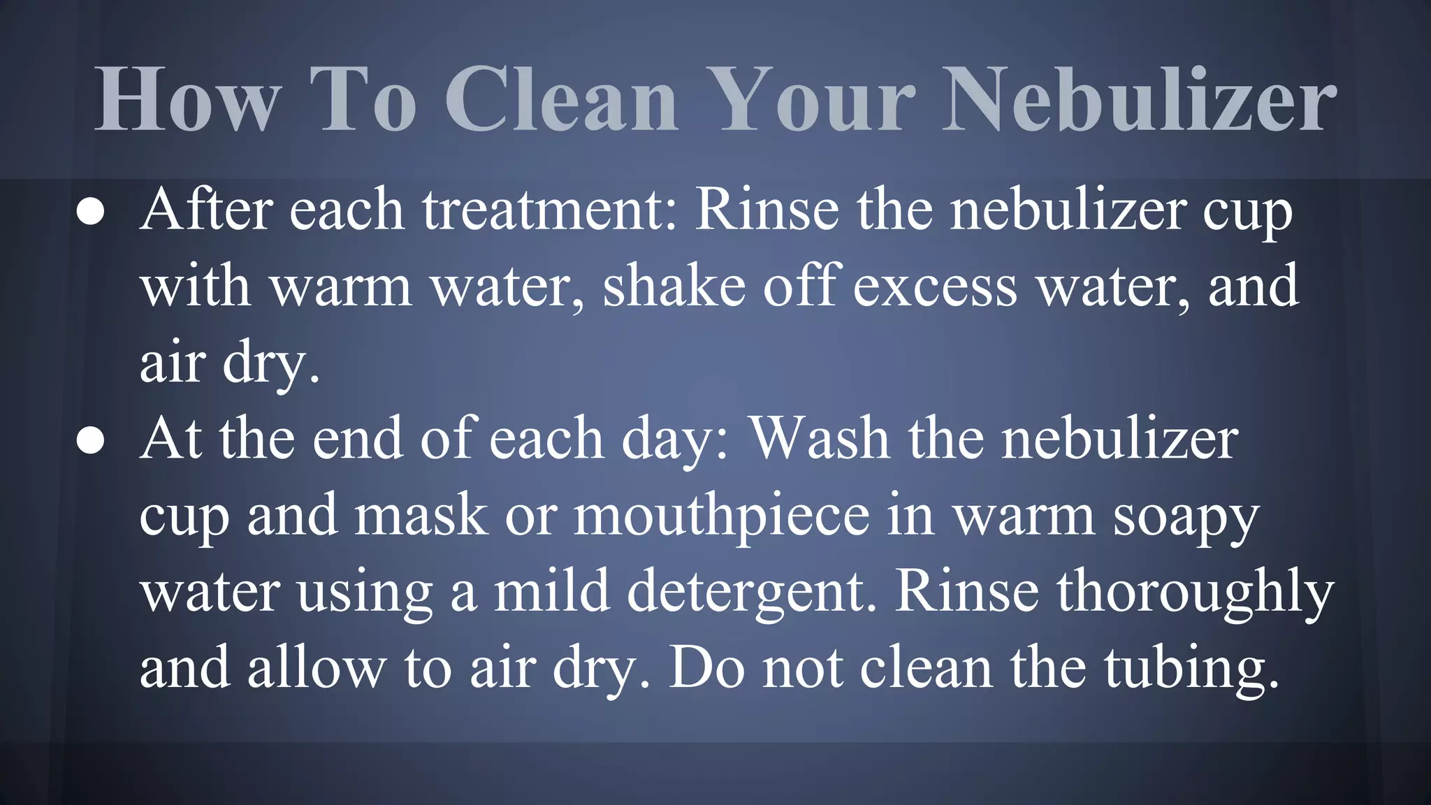 How To Clean Your Nebulizer
● After each treatment: Rinse the nebulizer cup
with warm water, shake off excess water, and
air dry.
● At the end of each day: Wash the nebulizer
cup and mask or mouthpiece in warm soapy
water using a mild detergent. Rinse thoroughly
and allow to air dry. Do not clean the tubing.
 
