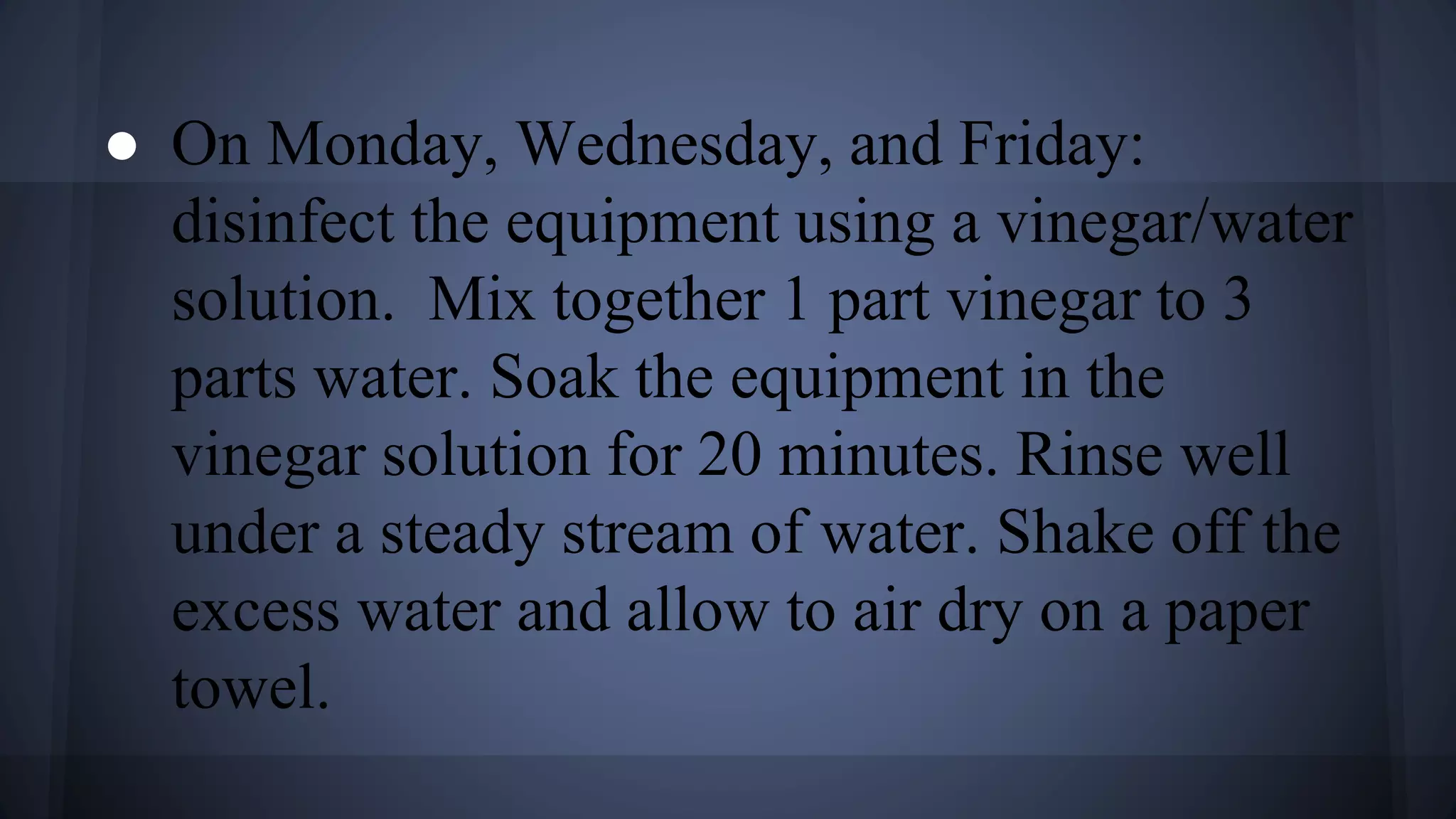 ● On Monday, Wednesday, and Friday:
disinfect the equipment using a vinegar/water
solution. Mix together 1 part vinegar to 3
parts water. Soak the equipment in the
vinegar solution for 20 minutes. Rinse well
under a steady stream of water. Shake off the
excess water and allow to air dry on a paper
towel.
 