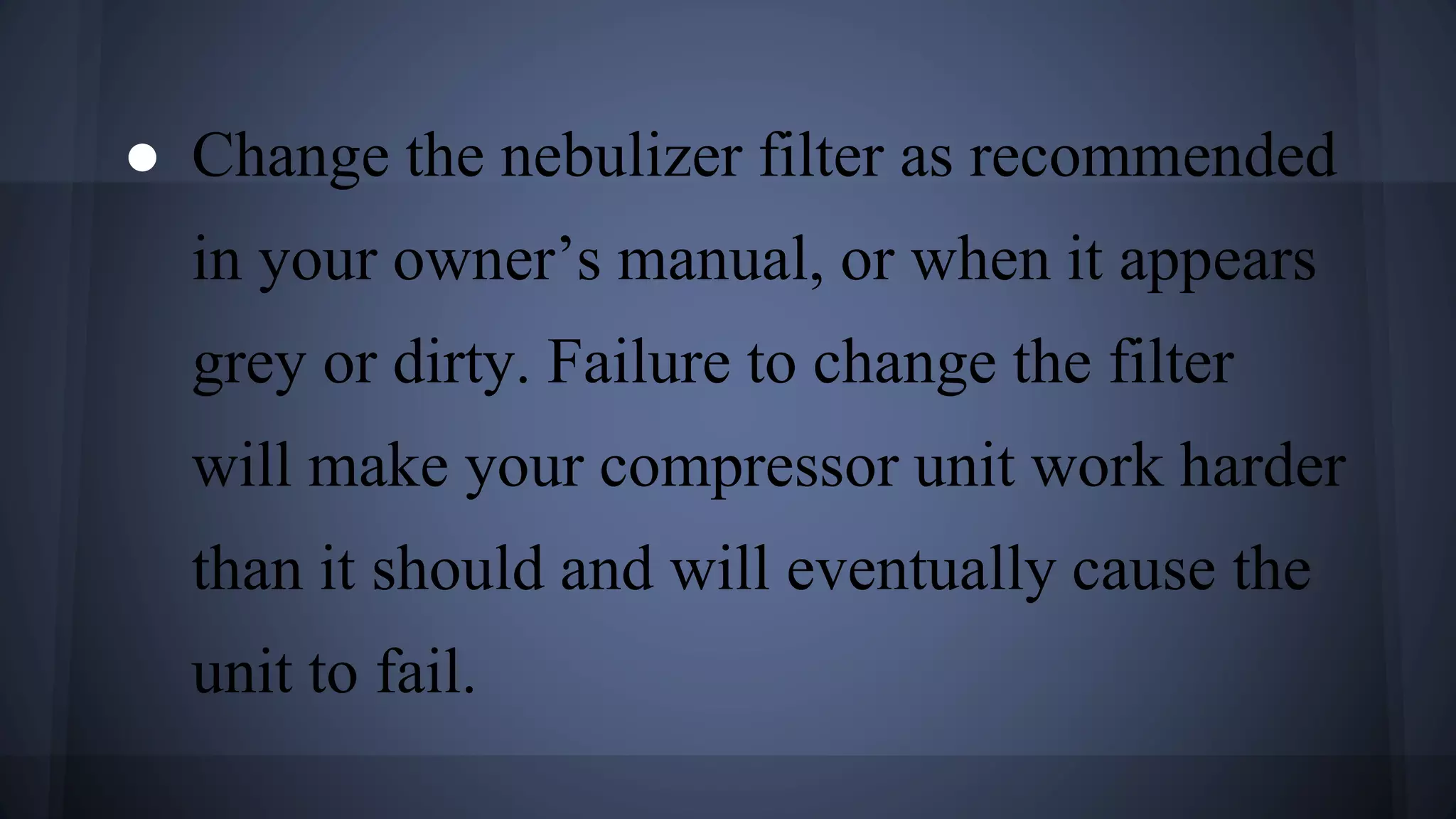 ● Change the nebulizer filter as recommended
in your owner’s manual, or when it appears
grey or dirty. Failure to change the filter
will make your compressor unit work harder
than it should and will eventually cause the
unit to fail.
 