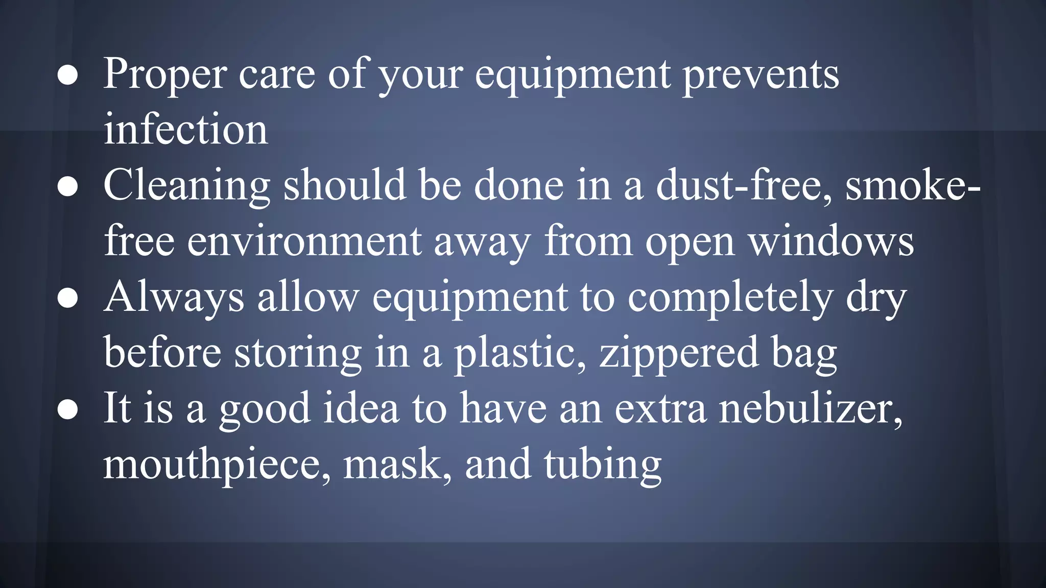 ● Proper care of your equipment prevents
infection
● Cleaning should be done in a dust-free, smoke-
free environment away from open windows
● Always allow equipment to completely dry
before storing in a plastic, zippered bag
● It is a good idea to have an extra nebulizer,
mouthpiece, mask, and tubing
 