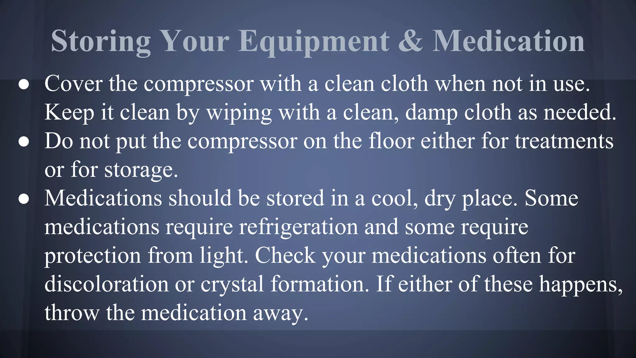 Storing Your Equipment & Medication
● Cover the compressor with a clean cloth when not in use.
Keep it clean by wiping with a clean, damp cloth as needed.
● Do not put the compressor on the floor either for treatments
or for storage.
● Medications should be stored in a cool, dry place. Some
medications require refrigeration and some require
protection from light. Check your medications often for
discoloration or crystal formation. If either of these happens,
throw the medication away.
 