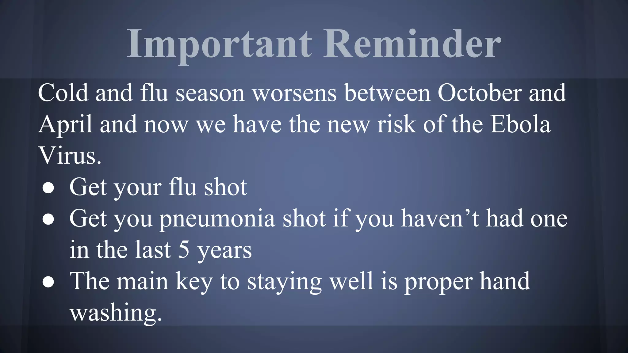 Important Reminder
Cold and flu season worsens between October and
April and now we have the new risk of the Ebola
Virus.
● Get your flu shot
● Get you pneumonia shot if you haven’t had one
in the last 5 years
● The main key to staying well is proper hand
washing.
 