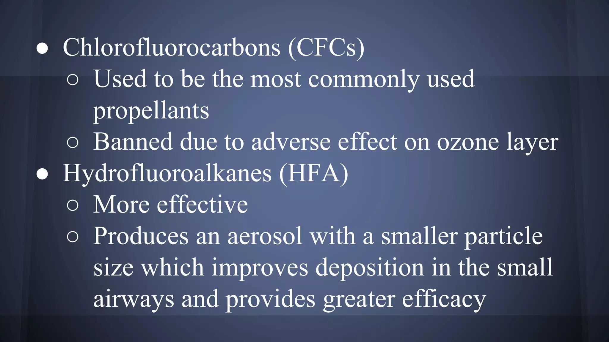 ● Chlorofluorocarbons (CFCs)
○ Used to be the most commonly used
propellants
○ Banned due to adverse effect on ozone layer
● Hydrofluoroalkanes (HFA)
○ More effective
○ Produces an aerosol with a smaller particle
size which improves deposition in the small
airways and provides greater efficacy
 