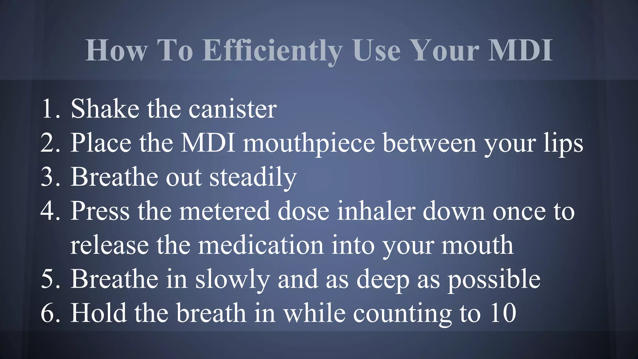 How To Efficiently Use Your MDI
1. Shake the canister
2. Place the MDI mouthpiece between your lips
3. Breathe out steadily
4. Press the metered dose inhaler down once to
release the medication into your mouth
5. Breathe in slowly and as deep as possible
6. Hold the breath in while counting to 10
 
