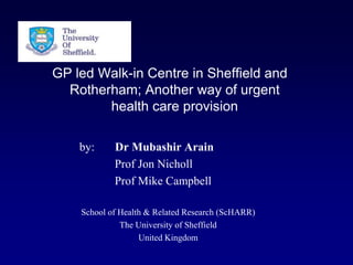 GP led Walk-in Centre in Sheffield and
  Rotherham; Another way of urgent
        health care provision

    by:     Dr Mubashir Arain
            Prof Jon Nicholl
            Prof Mike Campbell

    School of Health & Related Research (ScHARR)
              The University of Sheffield
                   United Kingdom
 