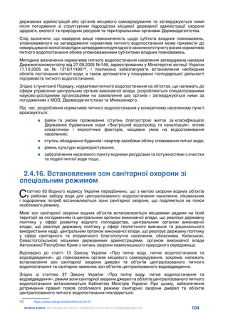 104
ЗЕЛЕНА КНИГА РЕГУЛЮВАННЯ РИНКУ ВОДОПОСТАЧАННЯ ТА ВОДОВІДВЕДЕННЯ
державних адміністрацій або органів місцевого самоврядування та затверджуються ними
після погодження зі структурним підрозділом місцевої державної адміністрації охорони
здоров’я, екології та природних ресурсів та територіальними органами Держводагентства.
Слід зазначити, що наведена вище невизначеність щодо суб’єкта владних повноважень,
уповноваженого на затвердження нормативів питного водопостачання може призвести до
невирішуваноїколізіївнаслідокзатвердженнядляодногонаселеногопунктурізнихнормативів
питного водопостачання обома уповноваженими суб’єктами владних повноважень.
Методика визначення нормативів питного водопостачання населення затверджена наказом
Держжитлокомунгоспу від 27.09.2005 №148, зареєстрованим у Міністерстві юстиції України
17.10.2005 за № 1210/11490122
, і покликана забезпечувати встановлення необхідних
обсягів постачання питної води, а також допомагати у плануванні господарської діяльності
підприємств питного водопостачання.
Згідно з пунктом 6 Порядку, нормативи питного водопостачання на об’єктах, що належать до
сфери управління центральних органів виконавчої влади, розробляються спеціалізованими
науково-дослідними організаціями на замовлення цих органів і затверджуються ними за
погодженням з МОЗ, Держводагентством та Мінекоенерго.
Під час розроблення нормативів питного водопостачання у конкретному населеному пункті
враховуються:
	
6 район та умови проживання (ступінь благоустрою житла за класифікацією
Державних будівельних норм «Внутрішній водопровід та каналізація», вплив
кліматичних і екологічних факторів, місцевих умов на водоспоживання
населення);
	
6 ступінь обладнання будинків і квартир засобами обліку споживання питної води;
	
6 рівень культури водокористування;
	
6 забезпечення населеного пункту водними ресурсами та потужностями з очистки
та подачі питної води тощо.
2.4.16. Встановлення зон санітарної охорони зі
спеціальним режимом
Статтею 93 Водного кодексу України передбачено, що з метою охорони водних об’єктів
у районах забору води для централізованого водопостачання населення, лікувальних
і оздоровчих потреб встановлюються зони санітарної охорони, що поділяються на пояси
особливого режиму.
Межі зон санітарної охорони водних об’єктів встановлюються місцевими радами на їхній
території за погодженням із центральним органом виконавчої влади, що реалізує державну
політику у сфері розвитку водного господарства, центральним органом виконавчої
влади, що реалізує державну політику у сфері геологічного вивчення та раціонального
використання надр, центральним органом виконавчої влади, що реалізує державну політику
у сфері санітарного та епідемічного благополуччя населення, обласними, Київською,
Севастопольською міськими державними адміністраціями, органом виконавчої влади
Автономної Республіки Крим з питань охорони навколишнього природного середовища.
Відповідно до статті 13 Закону України «Про питну воду, питне водопостачання та
водовідведення», до повноважень органів місцевого самоврядування, зокрема, належать
встановлення зон санітарної охорони джерел та об’єктів централізованого питного
водопостачання та санітарно-захисних зон об’єктів централізованого водовідведення.
Згідно зі статтею 37 Закону України «Про питну воду, питне водопостачання та
водовідведення», режим зони санітарної охорони джерел та об’єктів централізованого питного
водопостачання встановлюється Кабінетом Міністрів України. Про цьому, забезпечення
дотримання правил поясів особливого режиму санітарної охорони джерел та об’єктів
централізованого питного водопостачання покладається:
122	 https://zakon.rada.gov.ua/laws/show/z1210-05
 